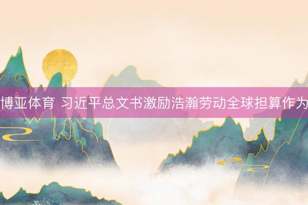 博亚体育 习近平总文书激励浩瀚劳动全球担算作为
