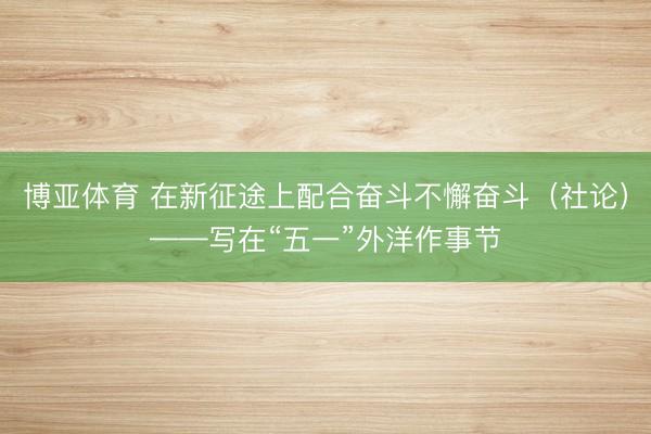 博亚体育 在新征途上配合奋斗不懈奋斗（社论）——写在“五一”外洋作事节