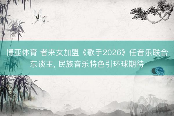 博亚体育 者来女加盟《歌手2026》任音乐联合东谈主， 民族音乐特色引环球期待