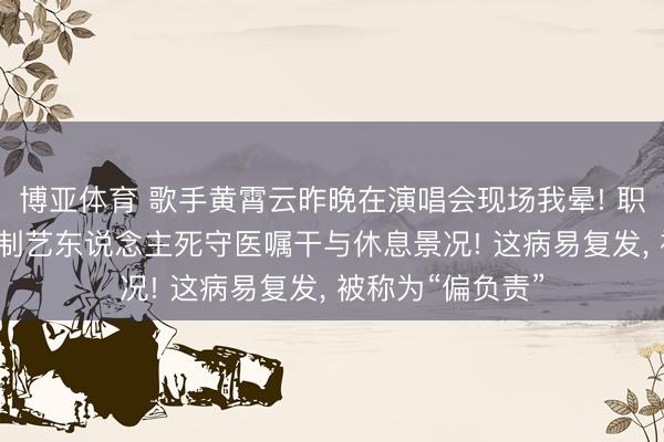 博亚体育 歌手黄霄云昨晚在演唱会现场我晕! 职责室恢复: 已强制艺东说念主死守医嘱干与休息景况! 这病易复发， 被称为“偏负责”