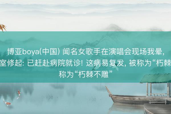 博亚boya(中国) 闻名女歌手在演唱会现场我晕， 责任室修起: 已赶赴病院就诊! 这病易复发， 被称为“朽棘不雕”