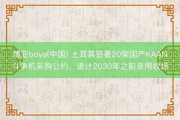 博亚boya(中国) 土耳其签署20架国产KAAN斗争机采购公约,诡计2030年之前录用收场