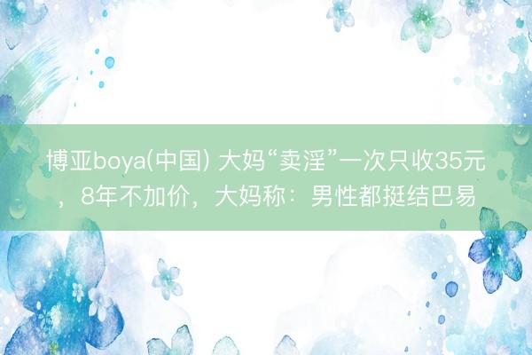 博亚boya(中国) 大妈“卖淫”一次只收35元，8年不加价，大妈称：男性都挺结巴易
