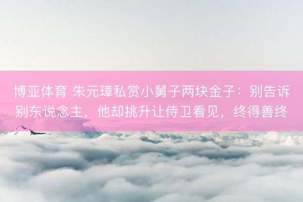 博亚体育 朱元璋私赏小舅子两块金子：别告诉别东说念主，他却挑升让侍卫看见，终得善终