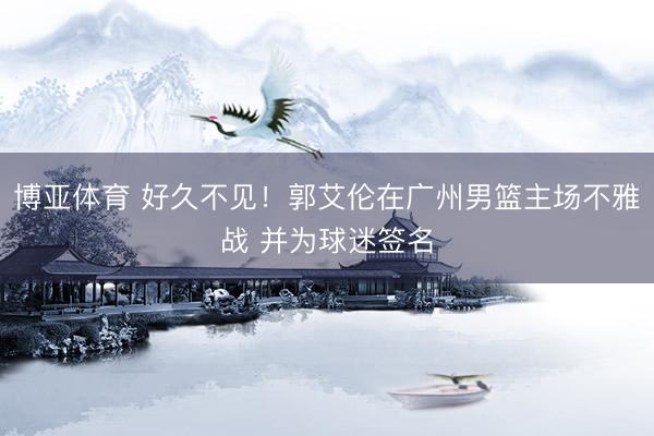 博亚体育 好久不见！郭艾伦在广州男篮主场不雅战 并为球迷签名