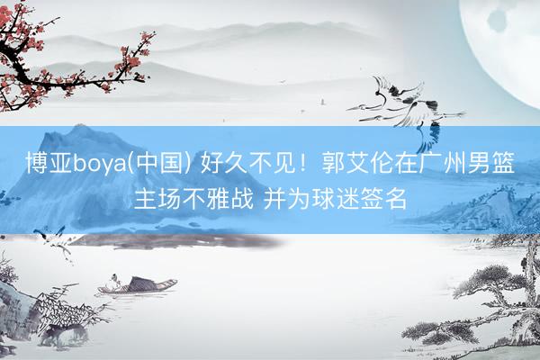 博亚boya(中国) 好久不见！郭艾伦在广州男篮主场不雅战 并为球迷签名