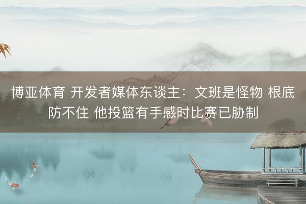 博亚体育 开发者媒体东谈主：文班是怪物 根底防不住 他投篮有手感时比赛已胁制