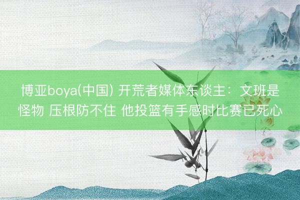 博亚boya(中国) 开荒者媒体东谈主：文班是怪物 压根防不住 他投篮有手感时比赛已死心