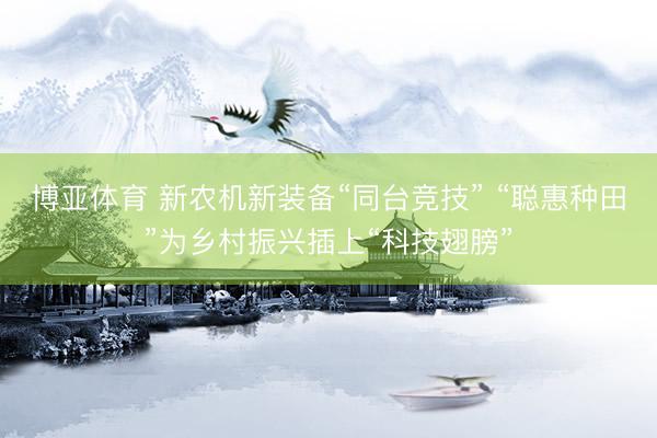 博亚体育 新农机新装备“同台竞技” “聪惠种田”为乡村振兴插上“科技翅膀”