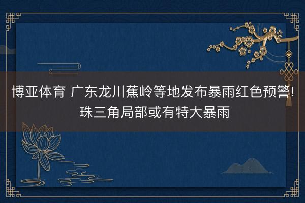 博亚体育 广东龙川蕉岭等地发布暴雨红色预警! 珠三角局部或有特大暴雨
