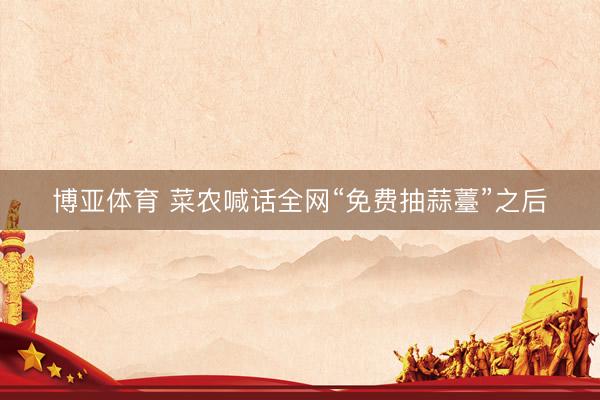 博亚体育 菜农喊话全网“免费抽蒜薹”之后