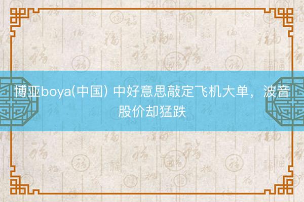 博亚boya(中国) 中好意思敲定飞机大单，波音股价却猛跌