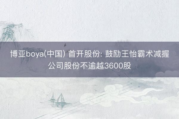 博亚boya(中国) 首开股份: 鼓励王怡霸术减握公司股份不逾越3600股