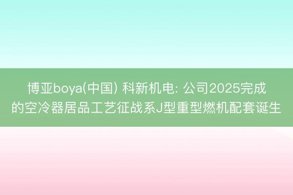 博亚boya(中国) 科新机电: 公司2025完成的空冷器居品工艺征战系J型重型燃机配套诞生