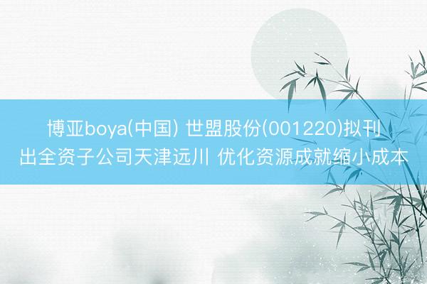 博亚boya(中国) 世盟股份(001220)拟刊出全资子公司天津远川 优化资源成就缩小成本