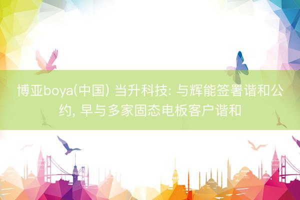 博亚boya(中国) 当升科技: 与辉能签署谐和公约， 早与多家固态电板客户谐和