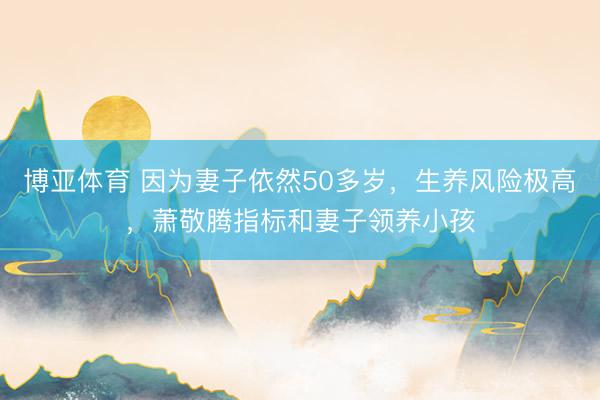 博亚体育 因为妻子依然50多岁，生养风险极高，萧敬腾指标和妻子领养小孩