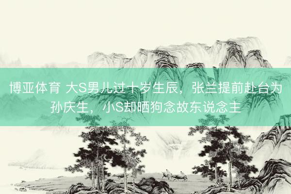 博亚体育 大S男儿过十岁生辰，张兰提前赴台为孙庆生，小S却晒狗念故东说念主