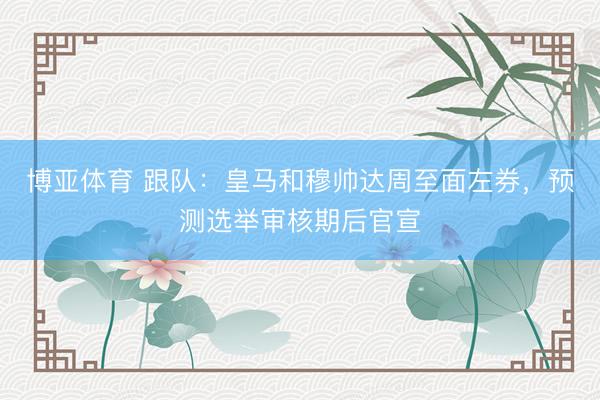 博亚体育 跟队：皇马和穆帅达周至面左券，预测选举审核期后官宣