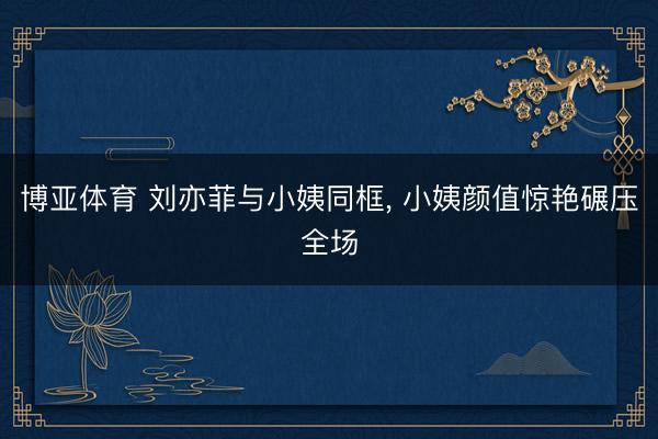 博亚体育 刘亦菲与小姨同框，<a href=