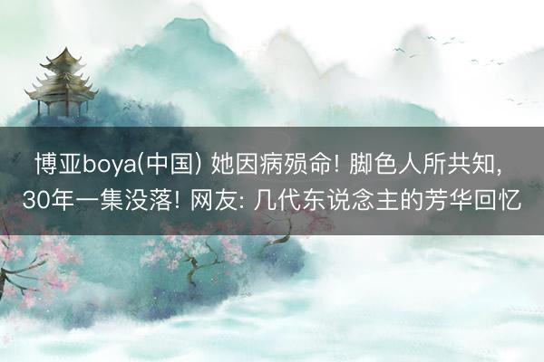 博亚boya(中国) 她因病殒命! 脚色人所共知， 30年一集没落! 网友: 几代东说念主的芳华回忆