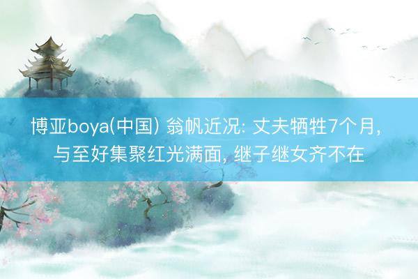 博亚boya(中国) 翁帆近况: 丈夫牺牲7个月， 与至好集聚红光满面， 继子继女齐不在
