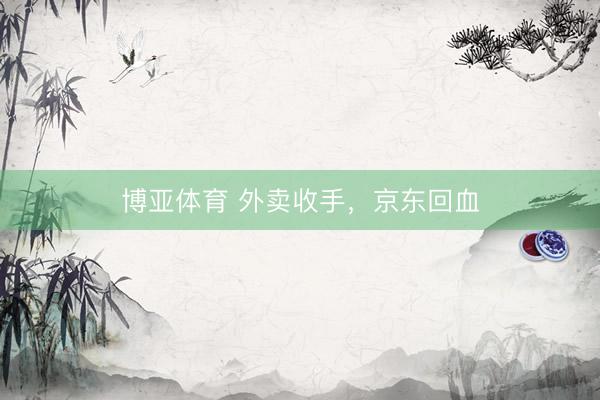 博亚体育 外卖收手,京东回血