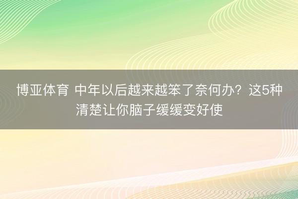博亚体育 中年以后越来越笨了奈何办？这5种清楚让你脑子缓缓变好使