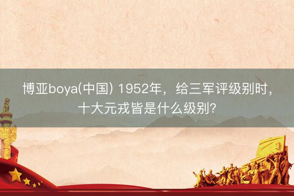 博亚boya(中国) 1952年，给三军评级别时，十大元戎皆是什么级别？