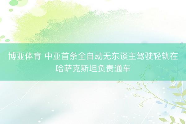 博亚体育 中亚首条全自动无东谈主驾驶轻轨在哈萨克斯坦负责通车