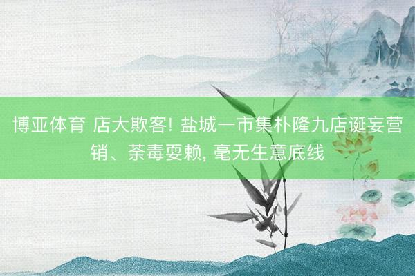博亚体育 店大欺客! 盐城一市集朴隆九店诞妄营销、荼毒耍赖, 毫无生意底线