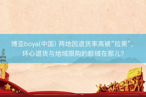 博亚boya(中国) 两地因退货率高被“拉黑”， 坏心退货与地域限购的畛域在那儿?