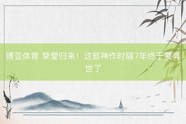 博亚体育 挚爱归来!这部神作时隔7年终于要弃世了