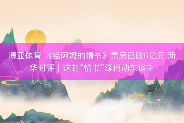 博亚体育 《给阿嬷的情书》票房已破6亿元 新华时评｜这封“情书”缘何动东谈主