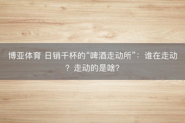 博亚体育 日销千杯的“啤酒走动所”：谁在走动？走动的是啥？