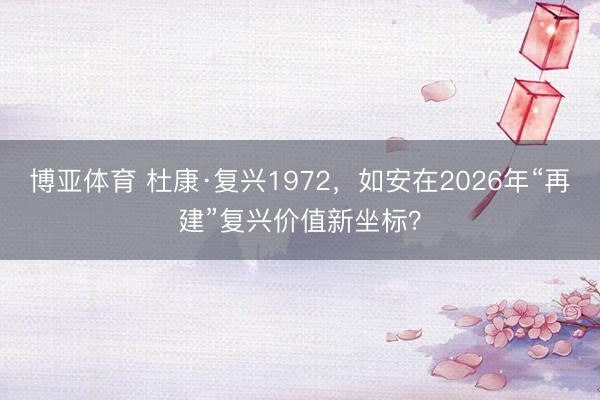 博亚体育 杜康·复兴1972，如安在2026年“再建”复兴价值新坐标？