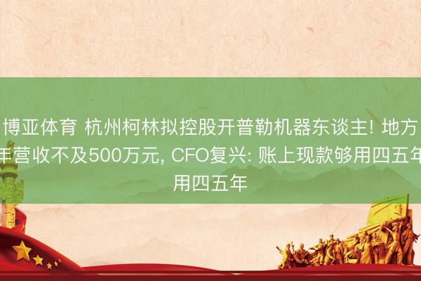 博亚体育 杭州柯林拟控股开普勒机器东谈主! 地方年营收不及500万元， CFO复兴: 账上现款够用四五年