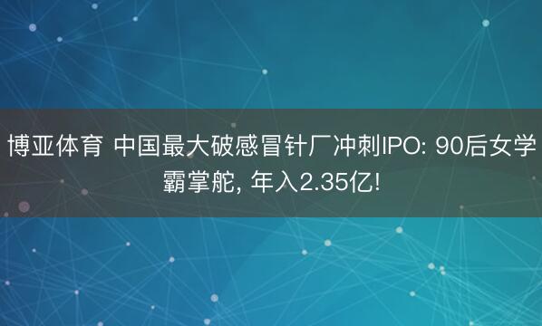 博亚体育 中国最大破感冒针厂冲刺IPO: 90后女学霸掌舵, 年入2.35亿!