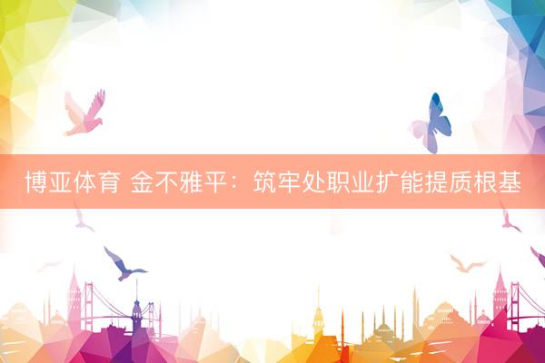博亚体育 金不雅平：筑牢处职业扩能提质根基