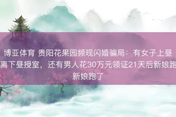 博亚体育 贵阳花果园频现闪婚骗局：有女子上昼仳离下昼授室，还有男人花30万元领证21天后新娘跑了