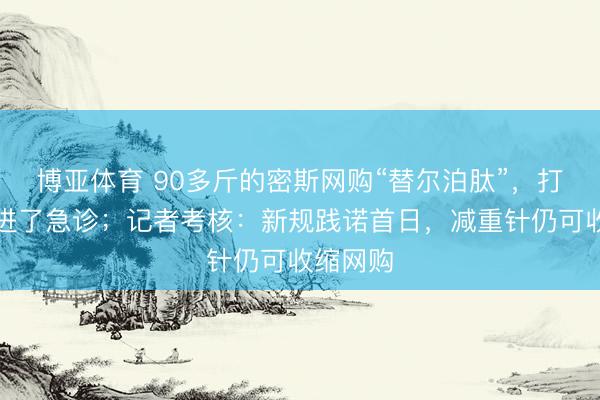 博亚体育 90多斤的密斯网购“替尔泊肽”，打三针后进了急诊；记者考核：新规践诺首日，减重针仍可收缩网购
