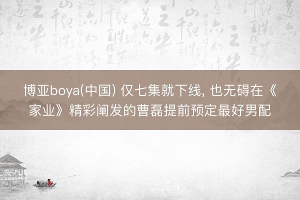 博亚boya(中国) 仅七集就下线， 也无碍在《家业》精彩阐发的曹磊提前预定最好男配
