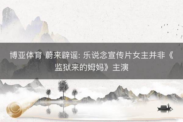 博亚体育 蔚来辟谣: 乐说念宣传片女主并非《监狱来的姆妈》主演