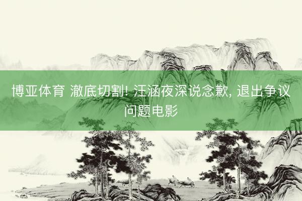 博亚体育 澈底切割! 汪涵夜深说念歉， 退出争议问题电影