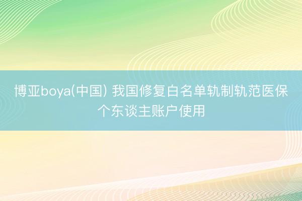 博亚boya(中国) 我国修复白名单轨制轨范医保个东谈主账户使用