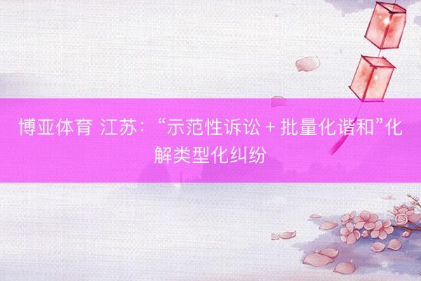 博亚体育 江苏:“示范性诉讼﹢批量化谐和”化解类型化纠纷