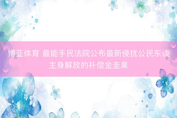 博亚体育 最能手民法院公布最新侵扰公民东谈主身解放的补偿金圭臬
