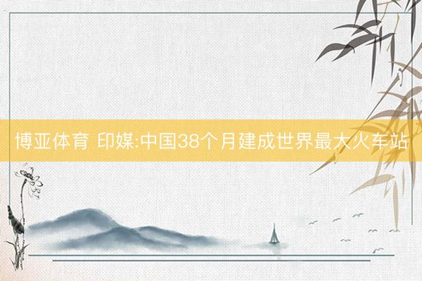 博亚体育 印媒:中国38个月建成世界最大火车站
