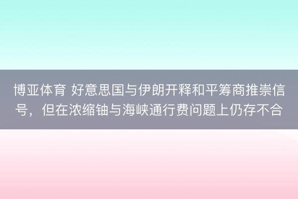 博亚体育 好意思国与伊朗开释和平筹商推崇信号，但在浓缩铀与海峡通行费问题上仍存不合
