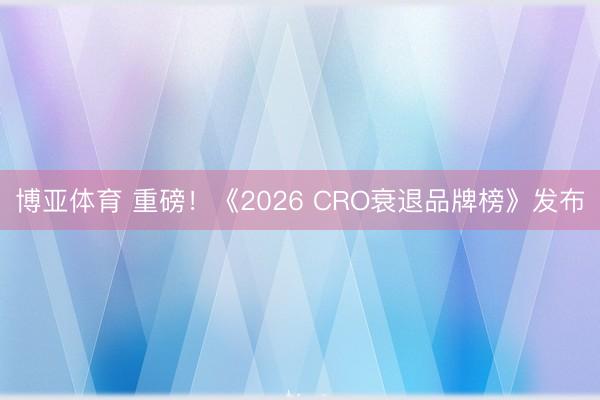 博亚体育 重磅！《2026 CRO衰退品牌榜》发布